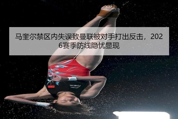 马奎尔禁区内失误致曼联被对手打出反击，2026赛季防线隐忧显现